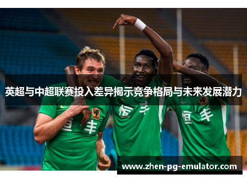 英超与中超联赛投入差异揭示竞争格局与未来发展潜力 英超与中超联赛投入差异揭示竞争格局与未来发展潜力