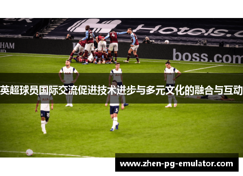 英超球员国际交流促进技术进步与多元文化的融合与互动 英超球员国际交流促进技术进步与多元文化的融合与互动