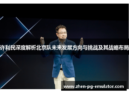 许利民深度解析北京队未来发展方向与挑战及其战略布局 许利民深度解析北京队未来发展方向与挑战及其战略布局