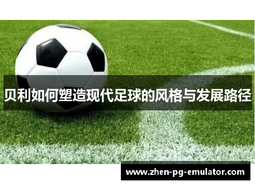 贝利如何塑造现代足球的风格与发展路径