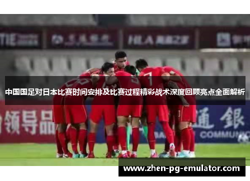 中国国足对日本比赛时间安排及比赛过程精彩战术深度回顾亮点全面解析