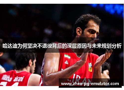 哈达迪为何坚决不退役背后的深层原因与未来规划分析