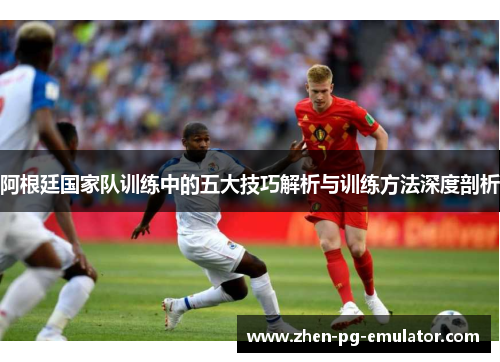 阿根廷国家队训练中的五大技巧解析与训练方法深度剖析 阿根廷国家队训练中的五大技巧解析与训练方法深度剖析