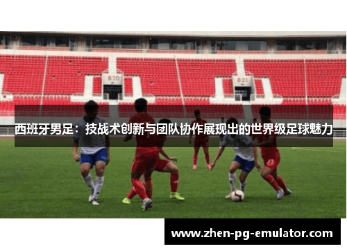 西班牙男足：技战术创新与团队协作展现出的世界级足球魅力
