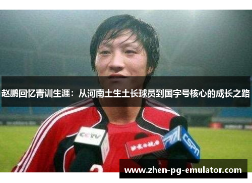 赵鹏回忆青训生涯：从河南土生土长球员到国字号核心的成长之路