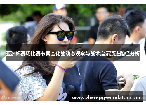 亚洲杯赛场比赛节奏变化的动态观察与战术启示演进路径分析