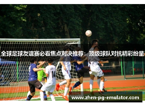 全球足球友谊赛必看焦点对决推荐:顶级球队对抗精彩纷呈 全球足球友谊赛必看焦点对决推荐:顶级球队对抗精彩纷呈