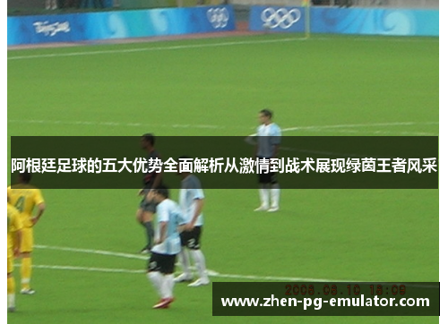 阿根廷足球的五大优势全面解析从激情到战术展现绿茵王者风采 阿根廷足球的五大优势全面解析从激情到战术展现绿茵王者风采