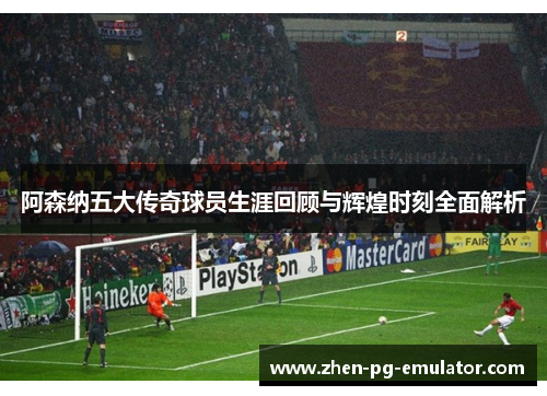 阿森纳五大传奇球员生涯回顾与辉煌时刻全面解析