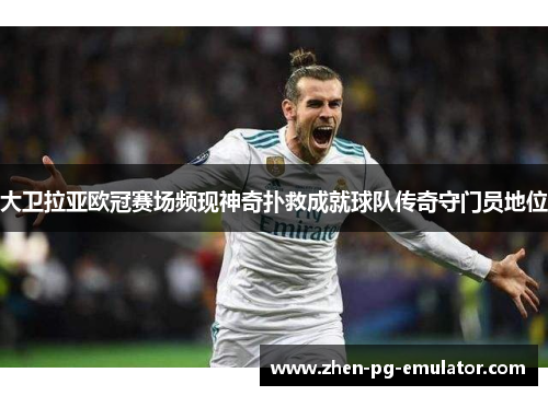 大卫拉亚欧冠赛场频现神奇扑救成就球队传奇守门员地位