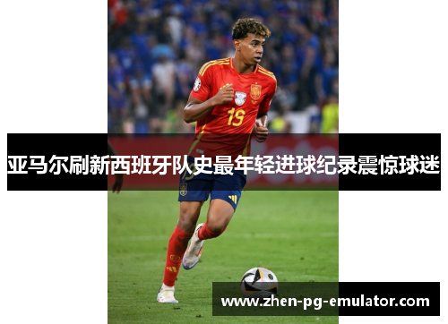 亚马尔刷新西班牙队史最年轻进球纪录震惊球迷